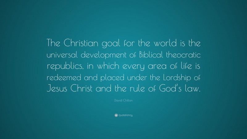 David Chilton Quote: “The Christian goal for the world is the universal development of Biblical theocratic republics, in which every area of life is redeemed and placed under the Lordship of Jesus Christ and the rule of God’s law.”