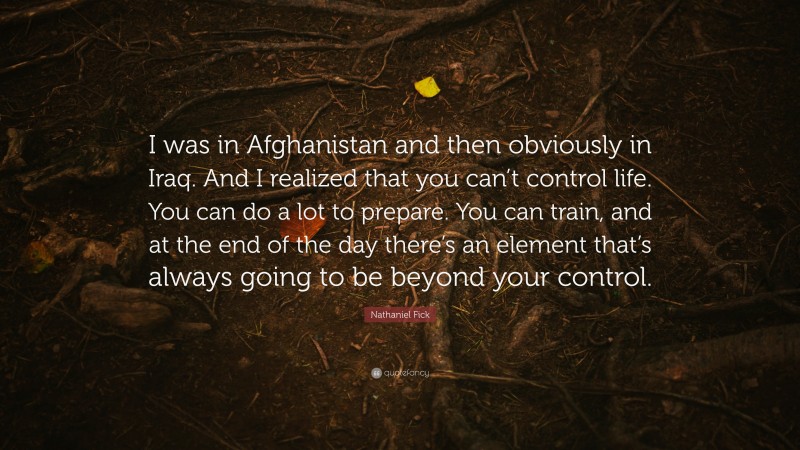 Nathaniel Fick Quote: “I was in Afghanistan and then obviously in Iraq. And I realized that you can’t control life. You can do a lot to prepare. You can train, and at the end of the day there’s an element that’s always going to be beyond your control.”