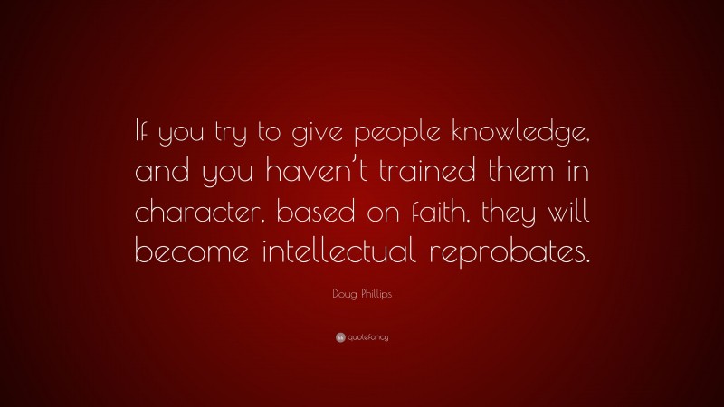 Doug Phillips Quote: “If you try to give people knowledge, and you haven’t trained them in character, based on faith, they will become intellectual reprobates.”