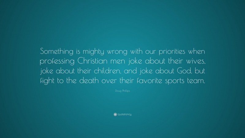 Doug Phillips Quote: “Something is mighty wrong with our priorities when professing Christian men joke about their wives, joke about their children, and joke about God, but fight to the death over their favorite sports team.”