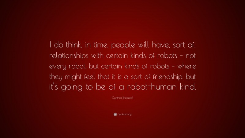 Cynthia Breazeal Quote: “I do think, in time, people will have, sort of, relationships with certain kinds of robots – not every robot, but certain kinds of robots – where they might feel that it is a sort of friendship, but it’s going to be of a robot-human kind.”