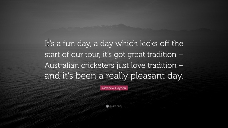Matthew Hayden Quote: “It’s a fun day, a day which kicks off the start of our tour, it’s got great tradition – Australian cricketers just love tradition – and it’s been a really pleasant day.”