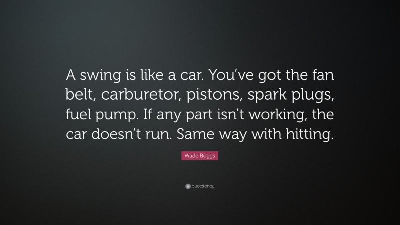 Wade Boggs Quote: “A swing is like a car. You’ve got the fan belt, carburetor, pistons, spark plugs, fuel pump. If any part isn’t working, the car doesn’t run. Same way with hitting.”