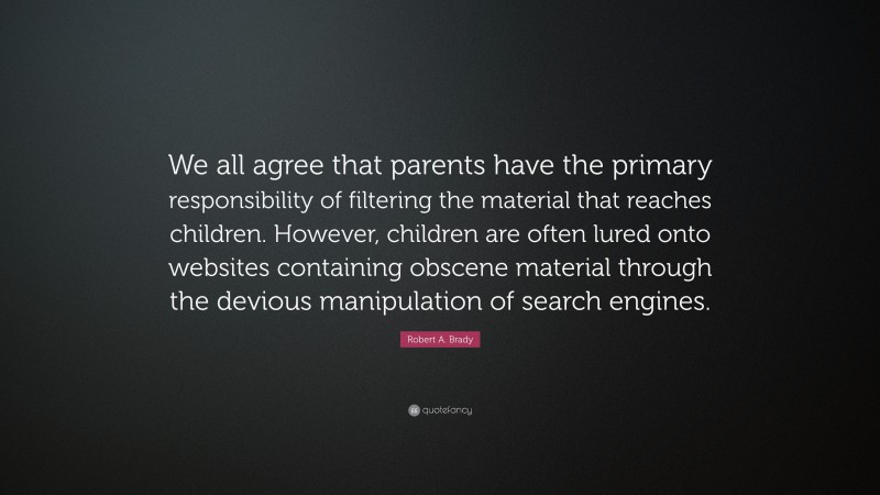 Robert A. Brady Quote: “We all agree that parents have the primary responsibility of filtering the material that reaches children. However, children are often lured onto websites containing obscene material through the devious manipulation of search engines.”