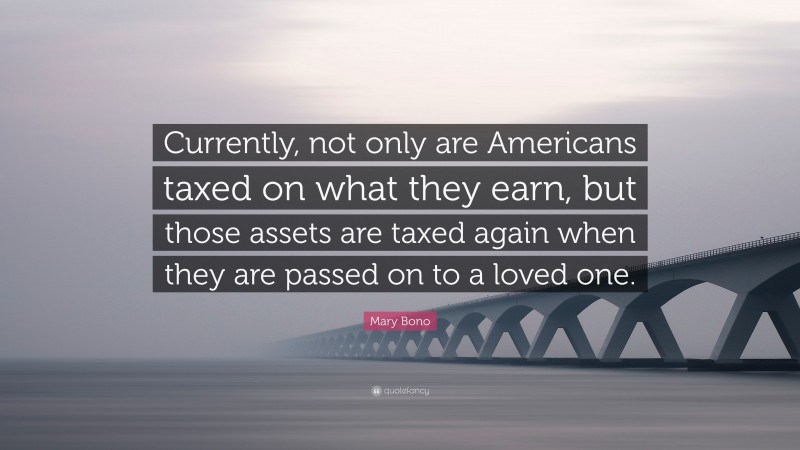 Mary Bono Quote: “Currently, not only are Americans taxed on what they earn, but those assets are taxed again when they are passed on to a loved one.”
