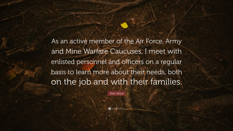 Allen Boyd Quote: “As an active member of the Air Force, Army and Mine Warfare Caucuses, I meet with enlisted personnel and officers on a regular basis to learn more about their needs, both on the job and with their families.”