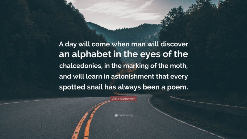Alejo Carpentier Quote: “A day will come when man will discover an alphabet in the eyes of the chalcedonies, in the marking of the moth, and will learn in astonishment that every spotted snail has always been a poem.”