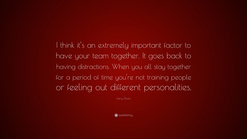 Larry Dixon Quote: “I think it’s an extremely important factor to have your team together. It goes back to having distractions. When you all stay together for a period of time you’re not training people or feeling out different personalities.”