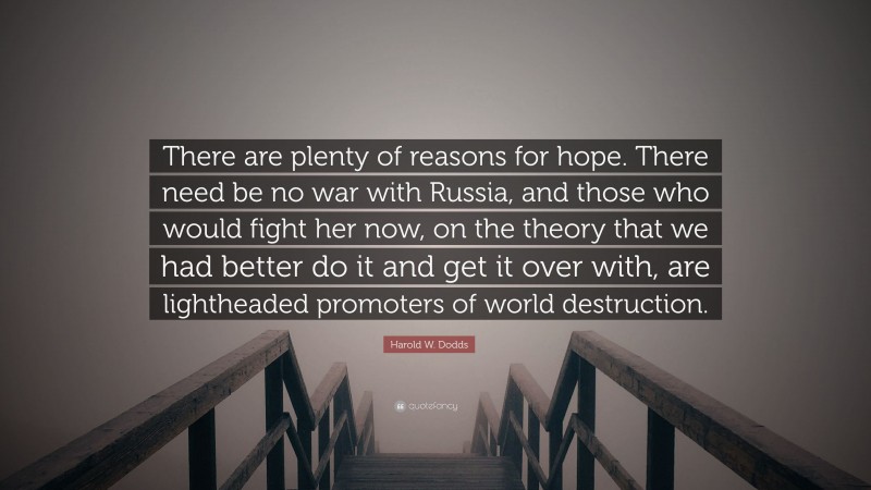 Harold W. Dodds Quote: “There are plenty of reasons for hope. There need be no war with Russia, and those who would fight her now, on the theory that we had better do it and get it over with, are lightheaded promoters of world destruction.”