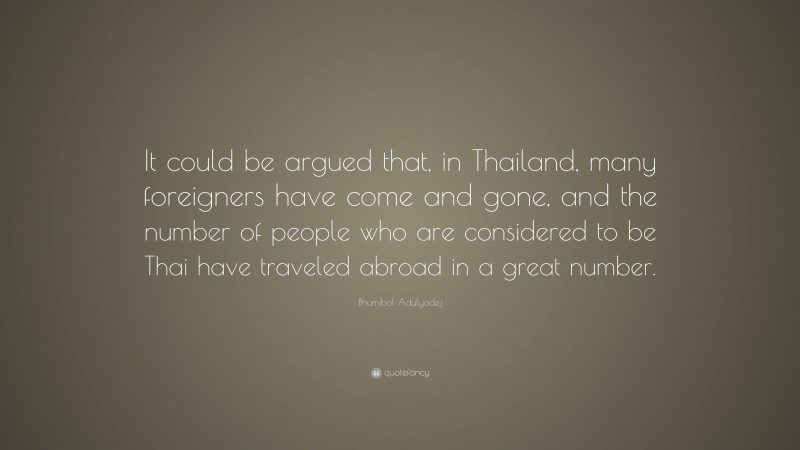 Bhumibol Adulyadej Quote: “It could be argued that, in Thailand, many foreigners have come and gone, and the number of people who are considered to be Thai have traveled abroad in a great number.”