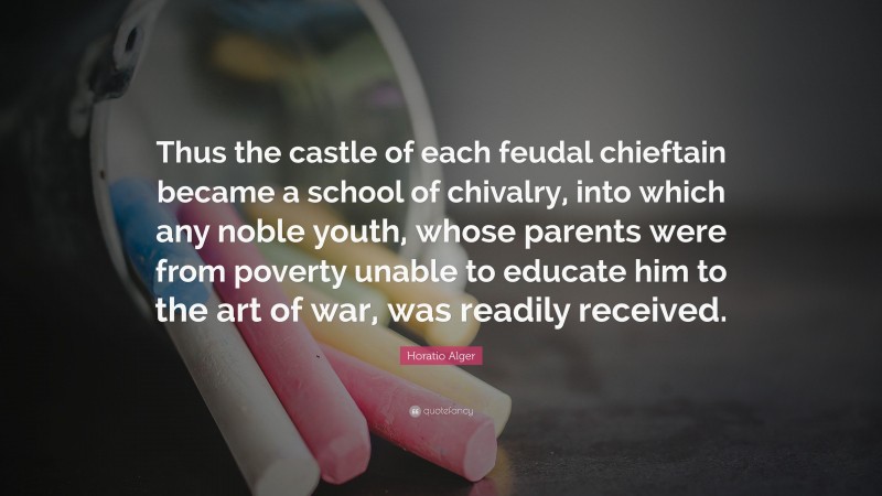 Horatio Alger Quote: “Thus the castle of each feudal chieftain became a school of chivalry, into which any noble youth, whose parents were from poverty unable to educate him to the art of war, was readily received.”
