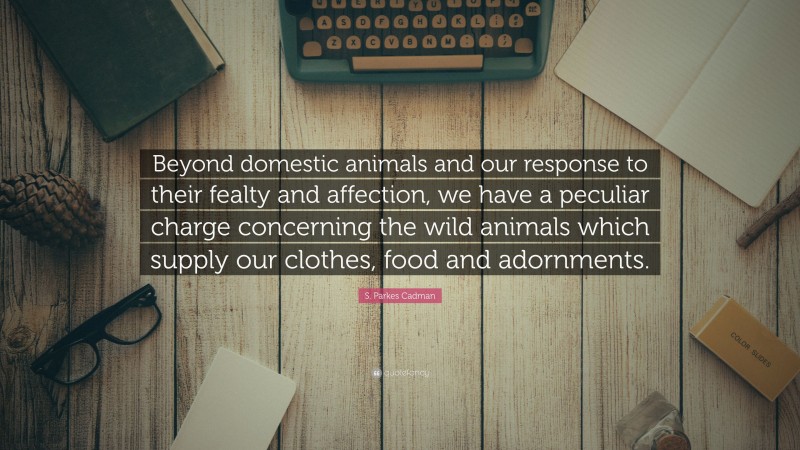 S. Parkes Cadman Quote: “Beyond domestic animals and our response to their fealty and affection, we have a peculiar charge concerning the wild animals which supply our clothes, food and adornments.”