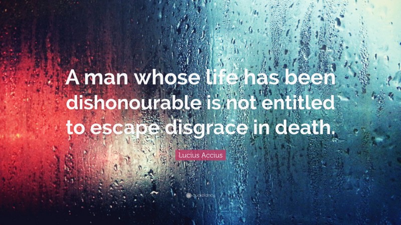 Lucius Accius Quote: “A man whose life has been dishonourable is not entitled to escape disgrace in death.”