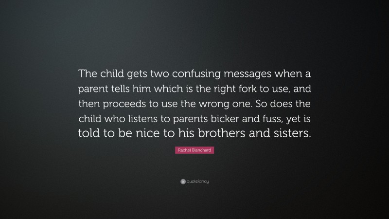 Rachel Blanchard Quote: “The child gets two confusing messages when a parent tells him which is the right fork to use, and then proceeds to use the wrong one. So does the child who listens to parents bicker and fuss, yet is told to be nice to his brothers and sisters.”