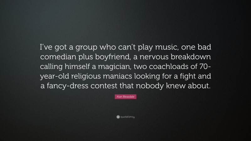 Alan Bleasdale Quote: “I’ve got a group who can’t play music, one bad comedian plus boyfriend, a nervous breakdown calling himself a magician, two coachloads of 70-year-old religious maniacs looking for a fight and a fancy-dress contest that nobody knew about.”