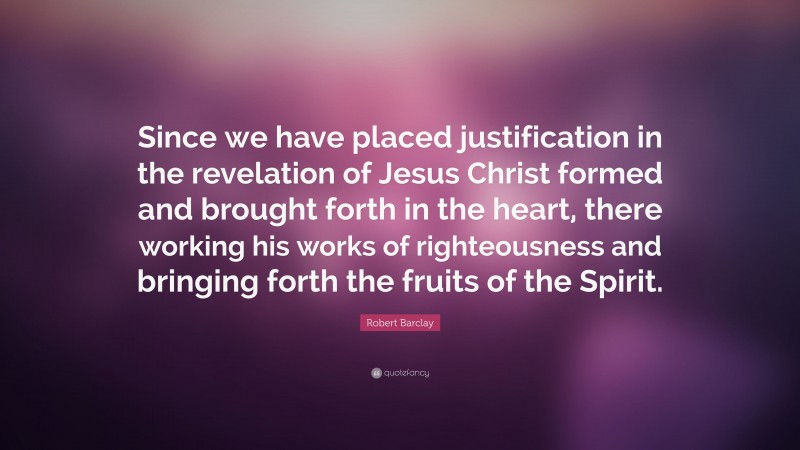 Robert Barclay Quote: “Since we have placed justification in the revelation of Jesus Christ formed and brought forth in the heart, there working his works of righteousness and bringing forth the fruits of the Spirit.”