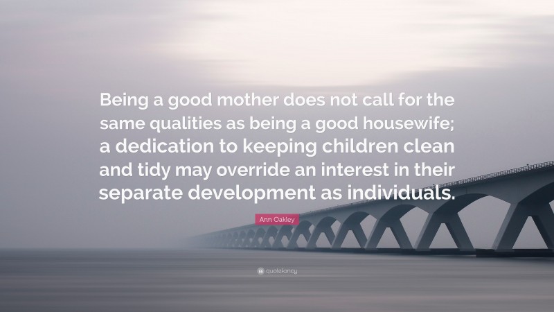 Ann Oakley Quote: “Being a good mother does not call for the same qualities as being a good housewife; a dedication to keeping children clean and tidy may override an interest in their separate development as individuals.”