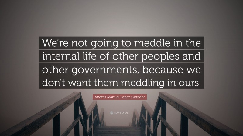 Andres Manuel Lopez Obrador Quote: “We’re not going to meddle in the internal life of other peoples and other governments, because we don’t want them meddling in ours.”