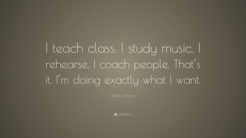 Mark Morris Quote: “I teach class. I study music. I rehearse. I coach people. That’s it. I’m doing exactly what I want.”
