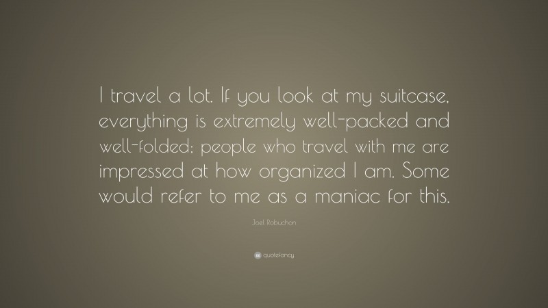 Joel Robuchon Quote: “I travel a lot. If you look at my suitcase, everything is extremely well-packed and well-folded; people who travel with me are impressed at how organized I am. Some would refer to me as a maniac for this.”