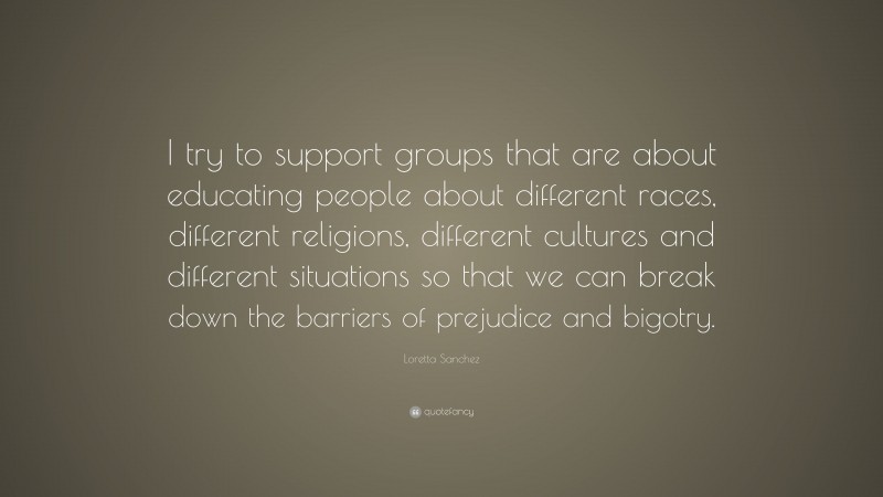 Loretta Sanchez Quote: “I try to support groups that are about educating people about different races, different religions, different cultures and different situations so that we can break down the barriers of prejudice and bigotry.”