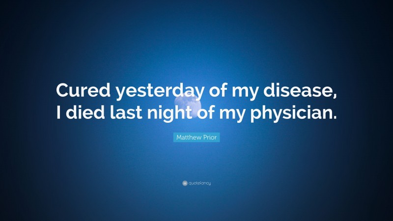 Matthew Prior Quote: “Cured yesterday of my disease, I died last night of my physician.”