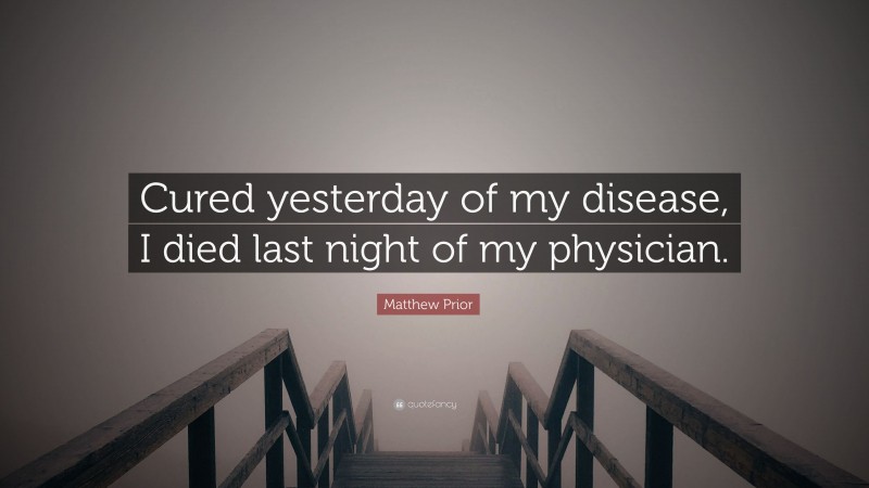 Matthew Prior Quote: “Cured yesterday of my disease, I died last night of my physician.”