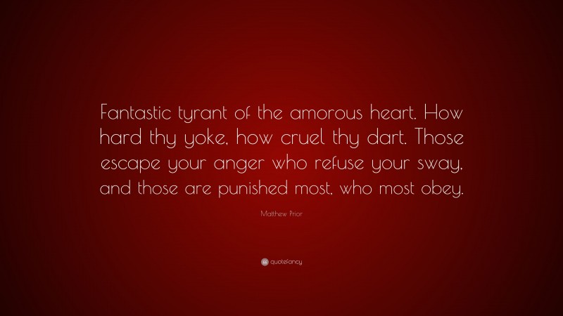 Matthew Prior Quote: “Fantastic tyrant of the amorous heart. How hard thy yoke, how cruel thy dart. Those escape your anger who refuse your sway, and those are punished most, who most obey.”