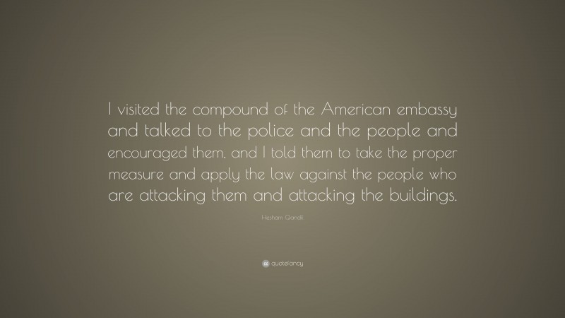 Hesham Qandil Quote: “I visited the compound of the American embassy and talked to the police and the people and encouraged them, and I told them to take the proper measure and apply the law against the people who are attacking them and attacking the buildings.”