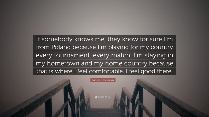 Agnieszka Radwanska Quote: “If somebody knows me, they know for sure I’m from Poland because I’m playing for my country every tournament, every match. I’m staying in my hometown and my home country because that is where I feel comfortable. I feel good there.”