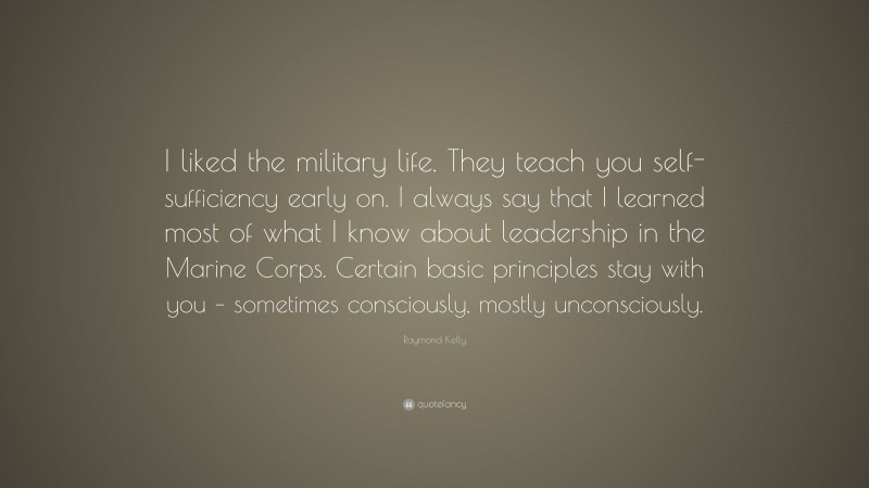 Raymond Kelly Quote: “I liked the military life. They teach you self-sufficiency early on. I always say that I learned most of what I know about leadership in the Marine Corps. Certain basic principles stay with you – sometimes consciously, mostly unconsciously.”