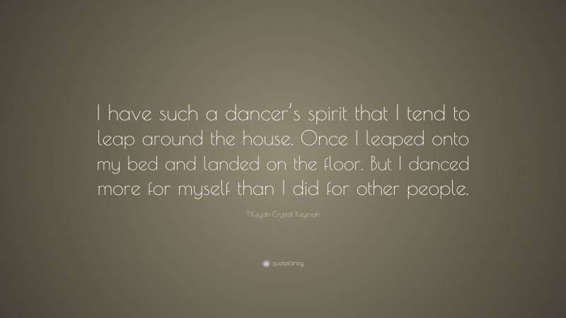 T'Keyah Crystal Keymah Quote: “I have such a dancer’s spirit that I tend to leap around the house. Once I leaped onto my bed and landed on the floor. But I danced more for myself than I did for other people.”