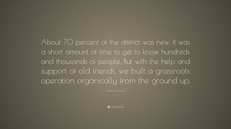 Adam Kinzinger Quote: “About 70 percent of the district was new. It was a short amount of time to get to know hundreds and thousands of people. But with the help and support of old friends, we built a grassroots operation organically from the ground up.”