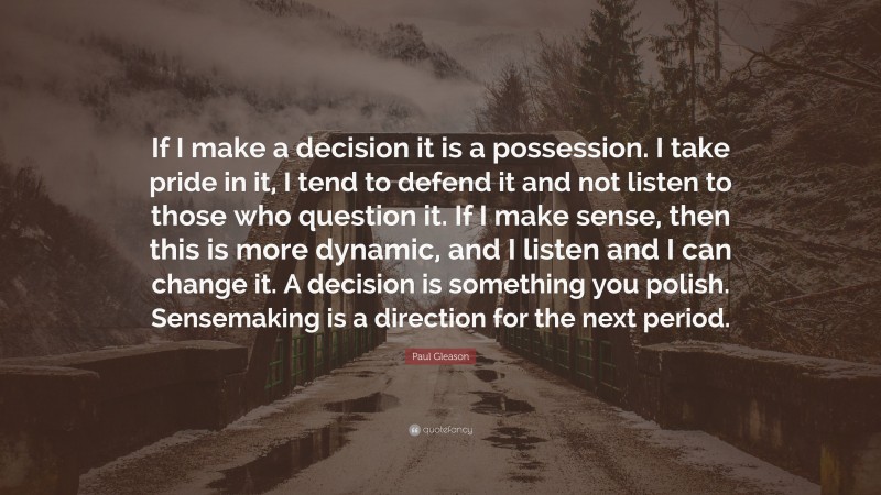Paul Gleason Quote: “If I make a decision it is a possession. I take pride in it, I tend to defend it and not listen to those who question it. If I make sense, then this is more dynamic, and I listen and I can change it. A decision is something you polish. Sensemaking is a direction for the next period.”