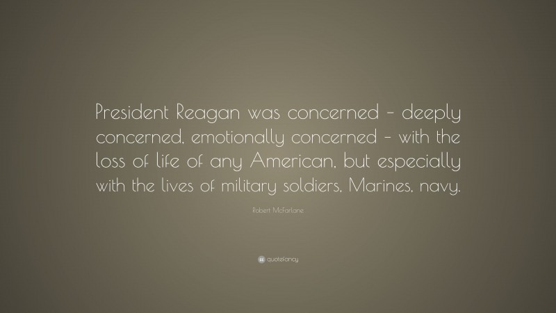 Robert McFarlane Quote: “President Reagan was concerned – deeply concerned, emotionally concerned – with the loss of life of any American, but especially with the lives of military soldiers, Marines, navy.”