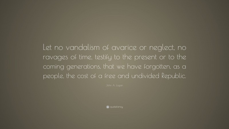 John A. Logan Quote: “Let no vandalism of avarice or neglect, no ravages of time, testify to the present or to the coming generations, that we have forgotten, as a people, the cost of a free and undivided Republic.”
