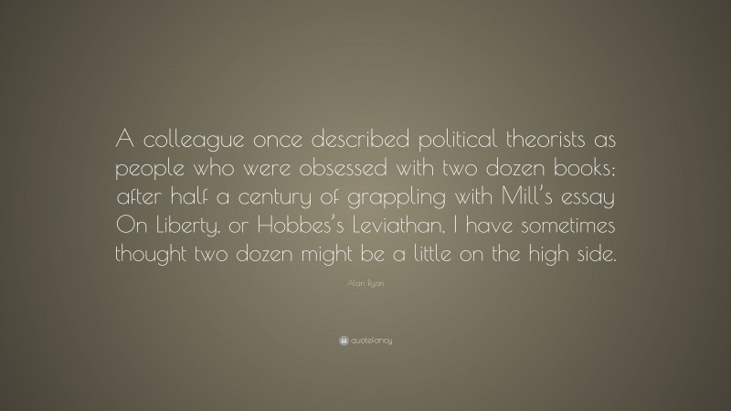 Alan Ryan Quote: “A colleague once described political theorists as people who were obsessed with two dozen books; after half a century of grappling with Mill’s essay On Liberty, or Hobbes’s Leviathan, I have sometimes thought two dozen might be a little on the high side.”
