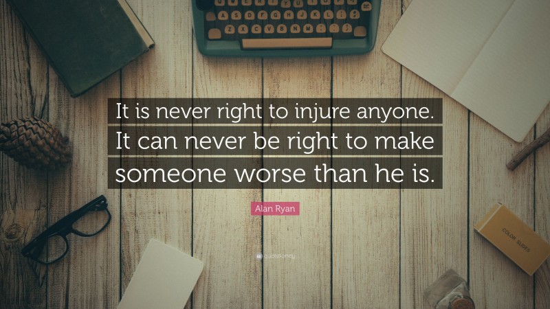 Alan Ryan Quote: “It is never right to injure anyone. It can never be right to make someone worse than he is.”