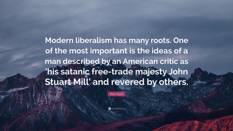 Alan Ryan Quote: “Modern liberalism has many roots. One of the most important is the ideas of a man described by an American critic as ‘his satanic free-trade majesty John Stuart Mill’ and revered by others.”