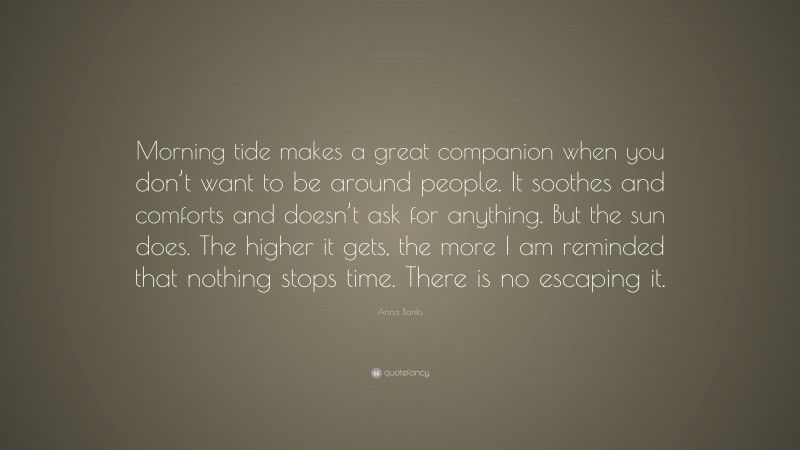 Anna Banks Quote: “Morning tide makes a great companion when you don’t want to be around people. It soothes and comforts and doesn’t ask for anything. But the sun does. The higher it gets, the more I am reminded that nothing stops time. There is no escaping it.”