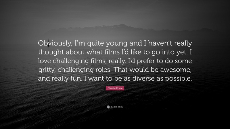 Charlie Rowe Quote: “Obviously, I’m quite young and I haven’t really thought about what films I’d like to go into yet. I love challenging films, really. I’d prefer to do some gritty, challenging roles. That would be awesome, and really fun. I want to be as diverse as possible.”