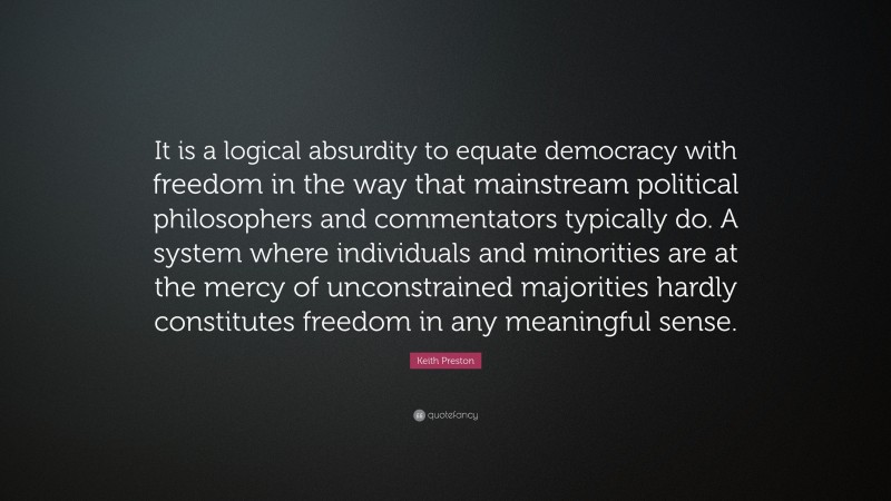 Keith Preston Quote: “It is a logical absurdity to equate democracy with freedom in the way that mainstream political philosophers and commentators typically do. A system where individuals and minorities are at the mercy of unconstrained majorities hardly constitutes freedom in any meaningful sense.”