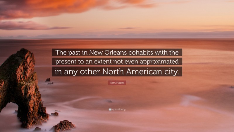 Tom Piazza Quote: “The past in New Orleans cohabits with the present to an extent not even approximated in any other North American city.”