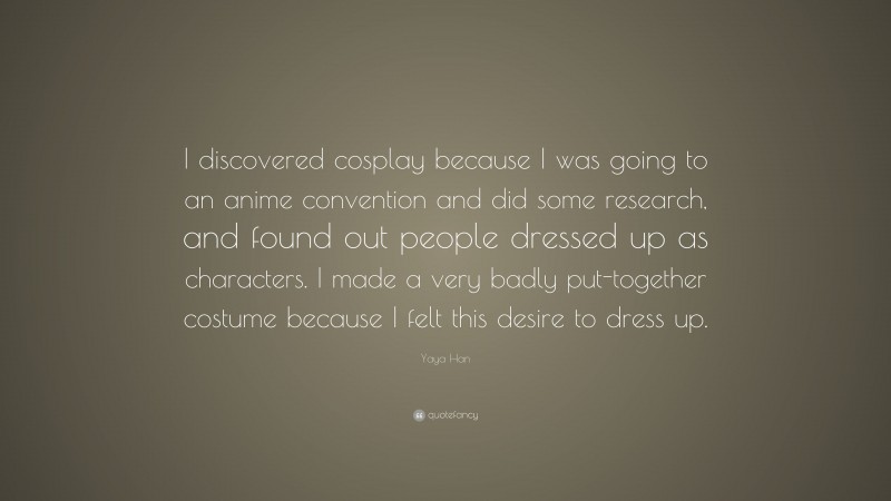 Yaya Han Quote: “I discovered cosplay because I was going to an anime convention and did some research, and found out people dressed up as characters. I made a very badly put-together costume because I felt this desire to dress up.”