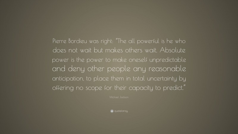 Michael Jackson Quote: “Pierre Bordieu was right: “The all powerful is he who does not wait but makes others wait. Absolute power is the power to make oneself unpredictable and deny other people any reasonable anticipation, to place them in total uncertainty by offering no scope for their capacity to predict.””