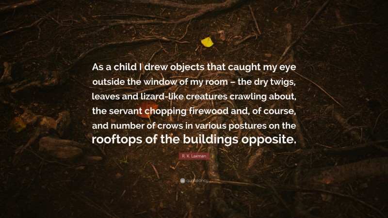 R. K. Laxman Quote: “As a child I drew objects that caught my eye outside the window of my room – the dry twigs, leaves and lizard-like creatures crawling about, the servant chopping firewood and, of course, and number of crows in various postures on the rooftops of the buildings opposite.”
