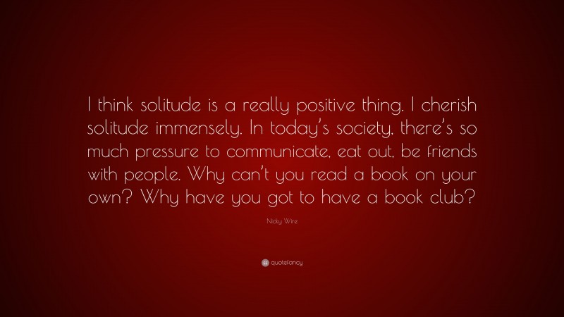 Nicky Wire Quote: “I think solitude is a really positive thing. I cherish solitude immensely. In today’s society, there’s so much pressure to communicate, eat out, be friends with people. Why can’t you read a book on your own? Why have you got to have a book club?”