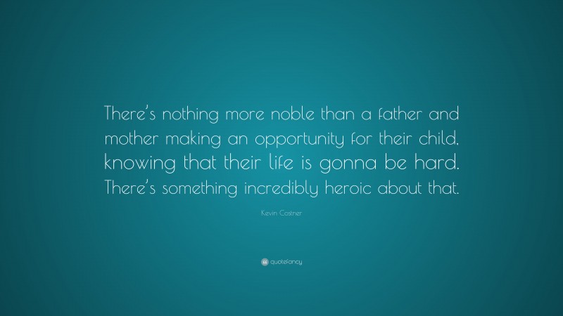 Kevin Costner Quote: “There’s nothing more noble than a father and mother making an opportunity for their child, knowing that their life is gonna be hard. There’s something incredibly heroic about that.”