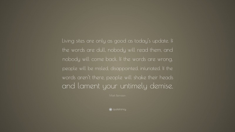 Mark Bernstein Quote: “Living sites are only as good as today’s update. If the words are dull, nobody will read them, and nobody will come back. If the words are wrong, people will be misled, disappointed, infuriated. If the words aren’t there, people will shake their heads and lament your untimely demise.”