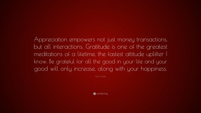 Alan Cohen Quote: “Appreciation empowers not just money transactions, but all interactions. Gratitude is one of the greatest meditations of a lifetime, the fastest attitude uplifter I know. Be grateful for all the good in your life and your good will only increase, along with your happiness.”